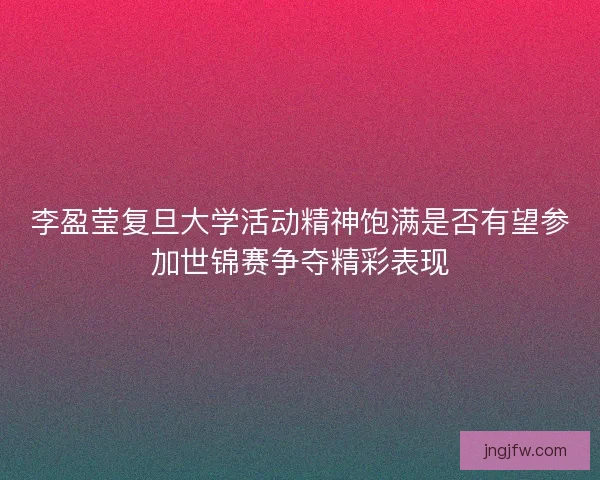 李盈莹复旦大学活动精神饱满是否有望参加世锦赛争夺精彩表现