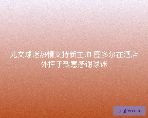 尤文球迷热情支持新主帅 图多尔在酒店外挥手致意感谢球迷