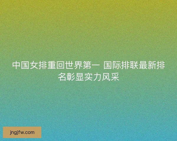 中国女排重回世界第一 国际排联最新排名彰显实力风采