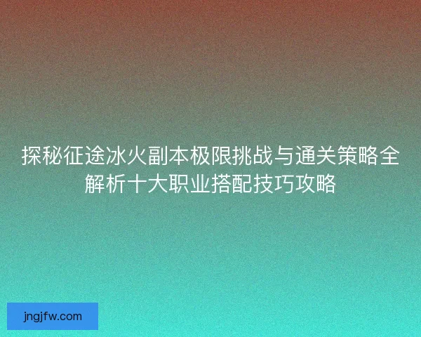 探秘征途冰火副本极限挑战与通关策略全解析十大职业搭配技巧攻略 探秘征途冰火副本极限挑战与通关策略全解析十大职业搭配技巧攻略