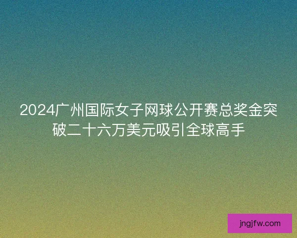 2024广州国际女子网球公开赛总奖金突破二十六万美元吸引全球高手