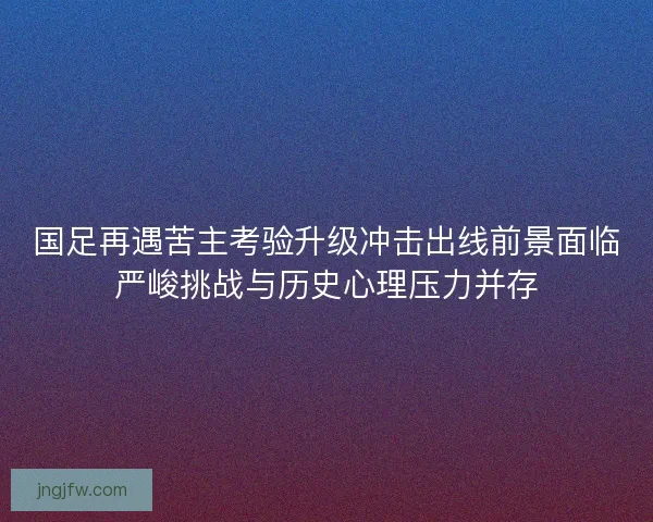 国足再遇苦主考验升级冲击出线前景面临严峻挑战与历史心理压力并存 国足再遇苦主考验升级冲击出线前景面临严峻挑战与历史心理压力并存