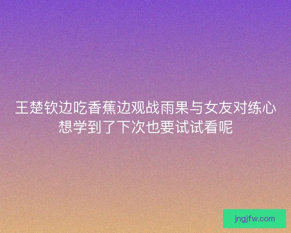 王楚钦边吃香蕉边观战雨果与女友对练心想学到了下次也要试试看呢