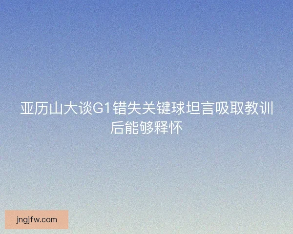 亚历山大谈G1错失关键球坦言吸取教训后能够释怀 亚历山大谈G1错失关键球坦言吸取教训后能够释怀