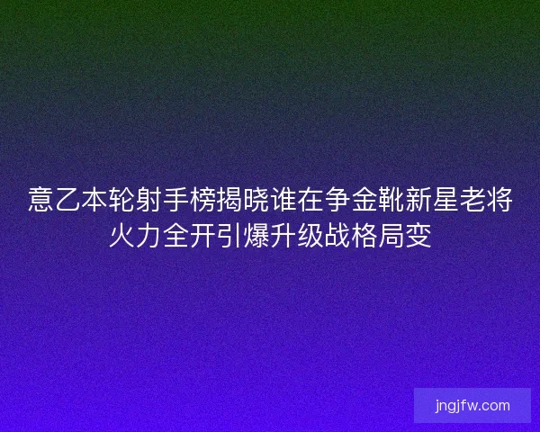 意乙本轮射手榜揭晓谁在争金靴新星老将火力全开引爆升级战格局变 意乙本轮射手榜揭晓谁在争金靴新星老将火力全开引爆升级战格局变