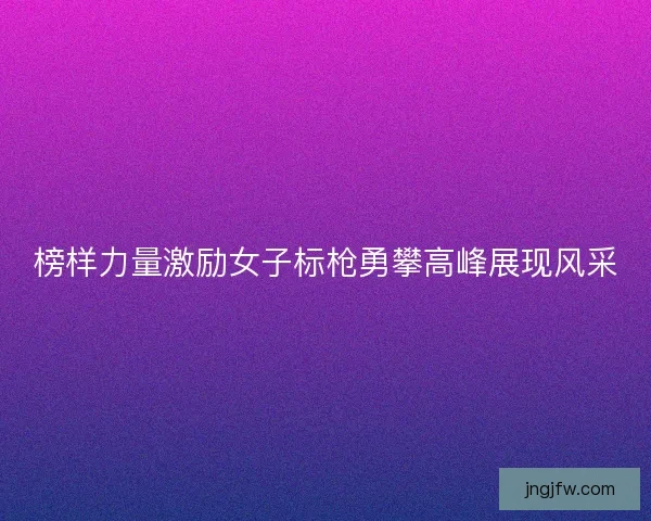 榜样力量激励女子标枪勇攀高峰展现风采 榜样力量激励女子标枪勇攀高峰展现风采