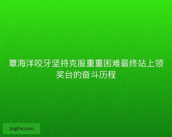 覃海洋咬牙坚持克服重重困难最终站上领奖台的奋斗历程 覃海洋咬牙坚持克服重重困难最终站上领奖台的奋斗历程