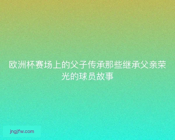 欧洲杯赛场上的父子传承那些继承父亲荣光的球员故事