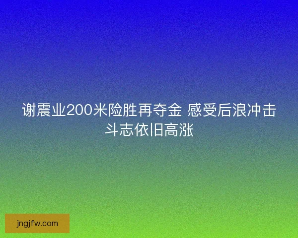 谢震业200米险胜再夺金 感受后浪冲击斗志依旧高涨 谢震业200米险胜再夺金 感受后浪冲击斗志依旧高涨