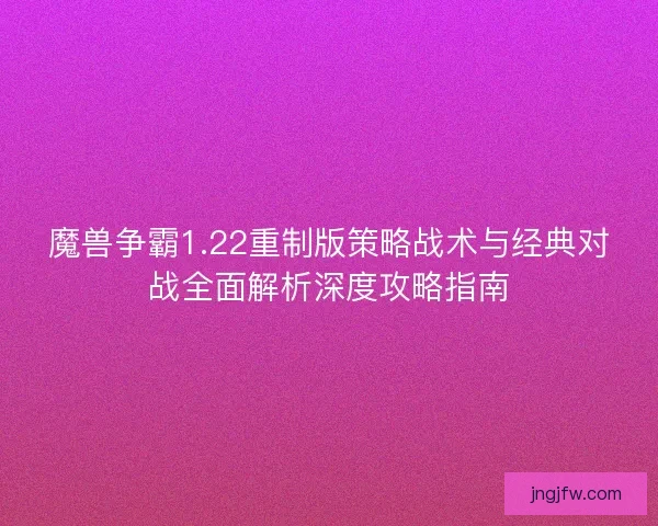 魔兽争霸1.22重制版策略战术与经典对战全面解析深度攻略指南 魔兽争霸1.22重制版策略战术与经典对战全面解析深度攻略指南