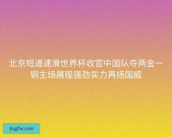 北京短道速滑世界杯收官中国队夺两金一铜主场展现强劲实力再扬国威