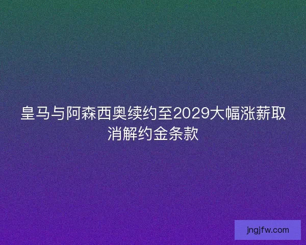 皇马与阿森西奥续约至2029大幅涨薪取消解约金条款 皇马与阿森西奥续约至2029大幅涨薪取消解约金条款