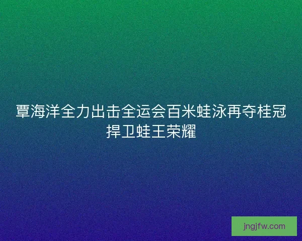 覃海洋全力出击全运会百米蛙泳再夺桂冠捍卫蛙王荣耀 覃海洋全力出击全运会百米蛙泳再夺桂冠捍卫蛙王荣耀
