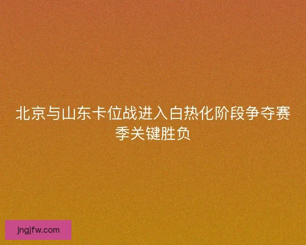 北京与山东卡位战进入白热化阶段争夺赛季关键胜负 北京与山东卡位战进入白热化阶段争夺赛季关键胜负