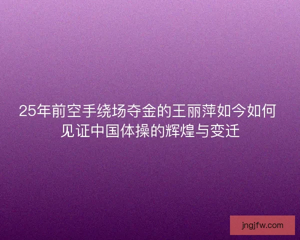 25年前空手绕场夺金的王丽萍如今如何 见证中国体操的辉煌与变迁 25年前空手绕场夺金的王丽萍如今如何 见证中国体操的辉煌与变迁