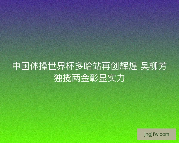 中国体操世界杯多哈站再创辉煌 吴柳芳独揽两金彰显实力 中国体操世界杯多哈站再创辉煌 吴柳芳独揽两金彰显实力