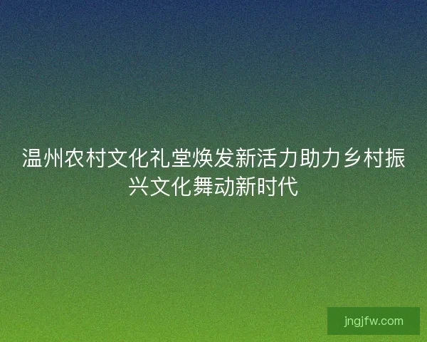 温州农村文化礼堂焕发新活力助力乡村振兴文化舞动新时代