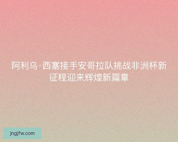 阿利乌·西塞接手安哥拉队挑战非洲杯新征程迎来辉煌新篇章