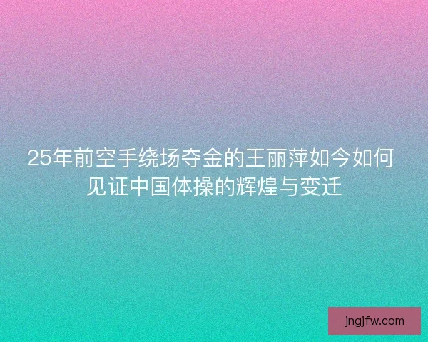 25年前空手绕场夺金的王丽萍如今如何 见证中国体操的辉煌与变迁