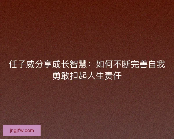 任子威分享成长智慧:如何不断完善自我勇敢担起人生责任 任子威分享成长智慧:如何不断完善自我勇敢担起人生责任