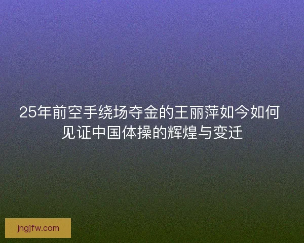 25年前空手绕场夺金的王丽萍如今如何 见证中国体操的辉煌与变迁 25年前空手绕场夺金的王丽萍如今如何 见证中国体操的辉煌与变迁