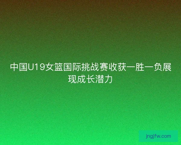 中国U19女篮国际挑战赛收获一胜一负展现成长潜力 中国U19女篮国际挑战赛收获一胜一负展现成长潜力