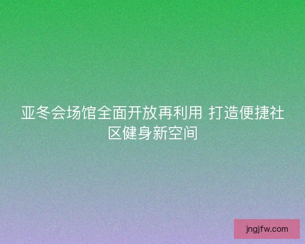 亚冬会场馆全面开放再利用 打造便捷社区健身新空间