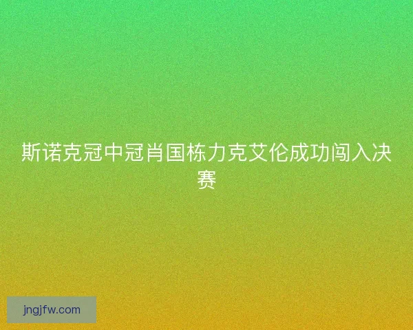 斯诺克冠中冠肖国栋力克艾伦成功闯入决赛 斯诺克冠中冠肖国栋力克艾伦成功闯入决赛