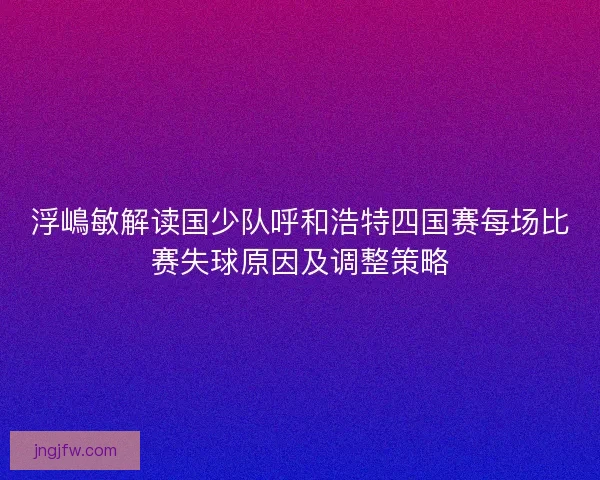 浮嶋敏解读国少队呼和浩特四国赛每场比赛失球原因及调整策略 浮嶋敏解读国少队呼和浩特四国赛每场比赛失球原因及调整策略